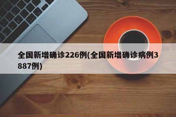 全国新增确诊226例(全国新增确诊病例3887例)