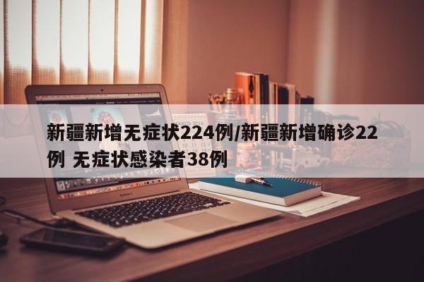新疆新增无症状224例/新疆新增确诊22例 无症状感染者38例