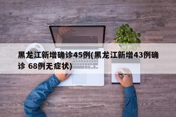 黑龙江新增确诊45例(黑龙江新增43例确诊 68例无症状)