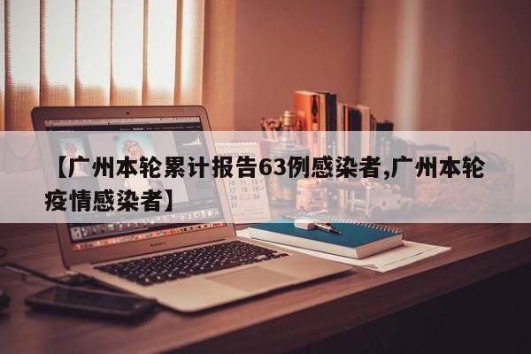 【广州本轮累计报告63例感染者,广州本轮疫情感染者】