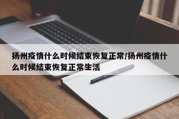 扬州疫情什么时候结束恢复正常/扬州疫情什么时候结束恢复正常生活