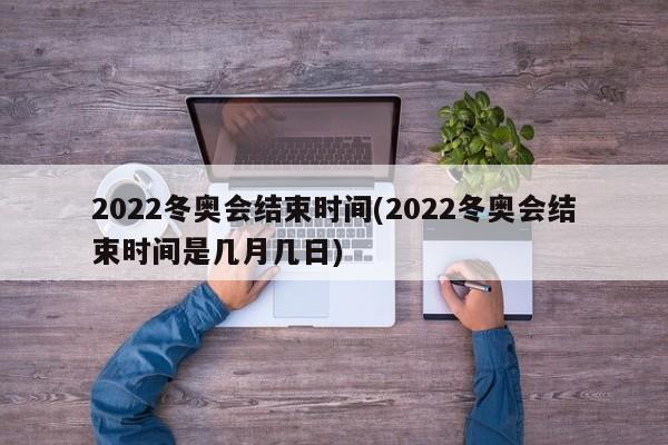 2022冬奥会结束时间(2022冬奥会结束时间是几月几日)