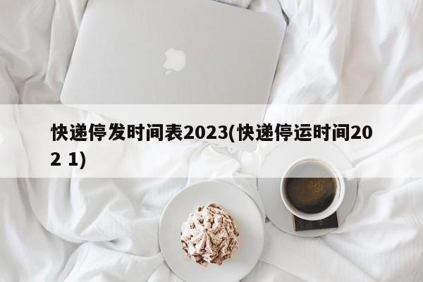 快递停发时间表2023(快递停运时间202 1)