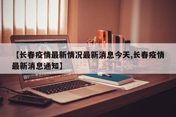 【长春疫情最新情况最新消息今天,长春疫情最新消息通知】