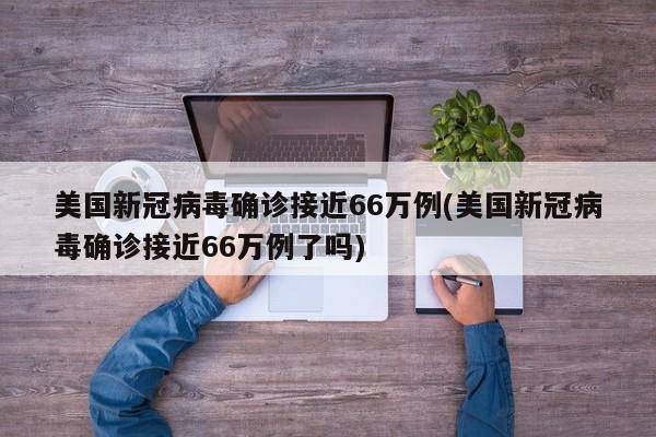 美国新冠病毒确诊接近66万例(美国新冠病毒确诊接近66万例了吗)