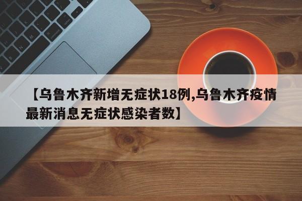 【乌鲁木齐新增无症状18例,乌鲁木齐疫情最新消息无症状感染者数】