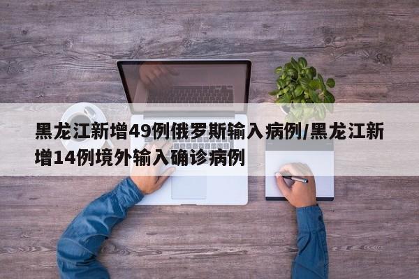 黑龙江新增49例俄罗斯输入病例/黑龙江新增14例境外输入确诊病例