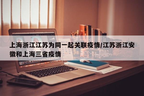 上海浙江江苏为同一起关联疫情/江苏浙江安徽和上海三省疫情