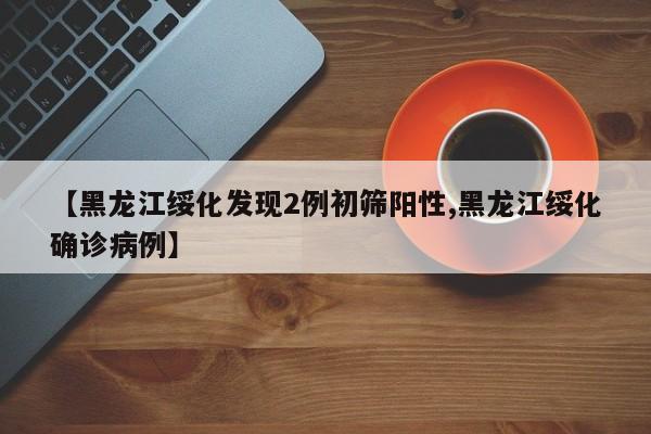 【黑龙江绥化发现2例初筛阳性,黑龙江绥化确诊病例】