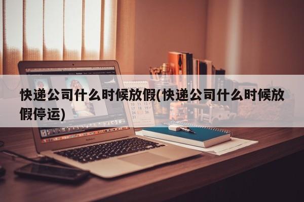 快递公司什么时候放假(快递公司什么时候放假停运)
