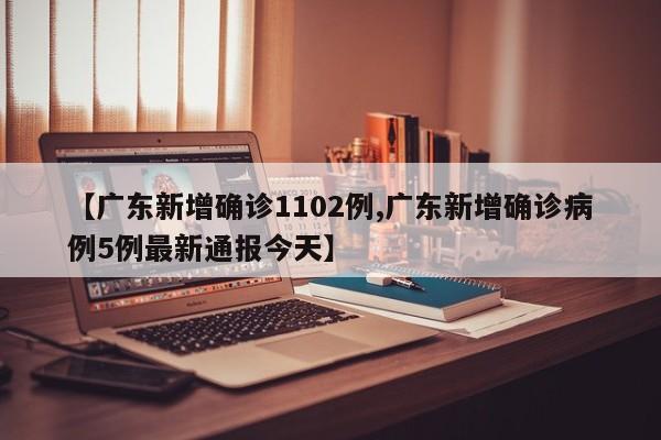 【广东新增确诊1102例,广东新增确诊病例5例最新通报今天】