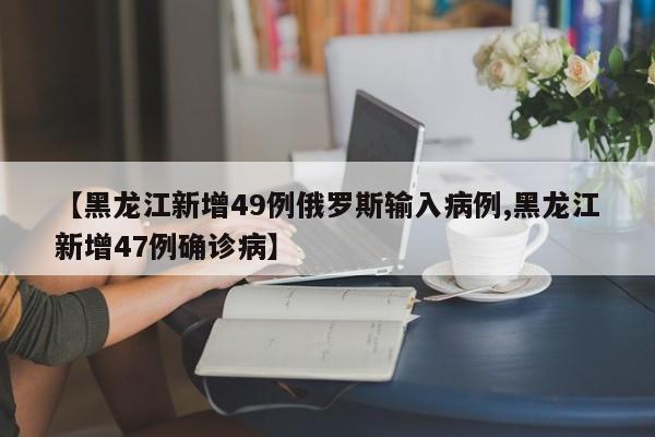 【黑龙江新增49例俄罗斯输入病例,黑龙江新增47例确诊病】