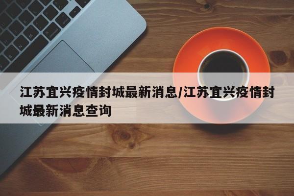 江苏宜兴疫情封城最新消息/江苏宜兴疫情封城最新消息查询