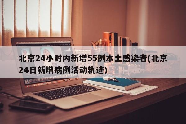 北京24小时内新增55例本土感染者(北京24日新增病例活动轨迹)