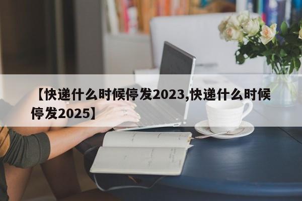 【快递什么时候停发2023,快递什么时候停发2025】