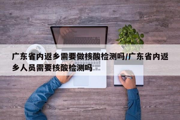 广东省内返乡需要做核酸检测吗/广东省内返乡人员需要核酸检测吗