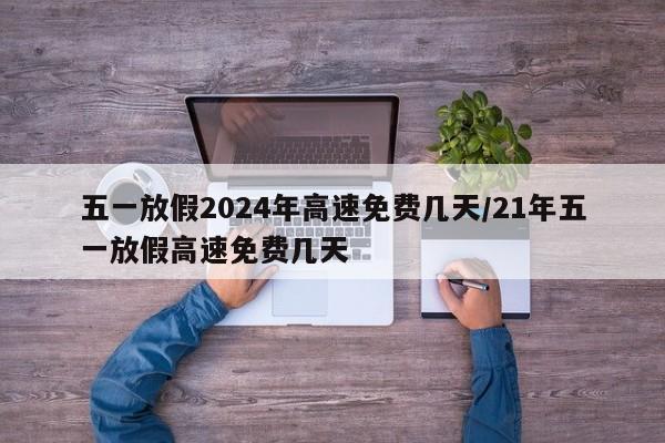 五一放假2024年高速免费几天/21年五一放假高速免费几天