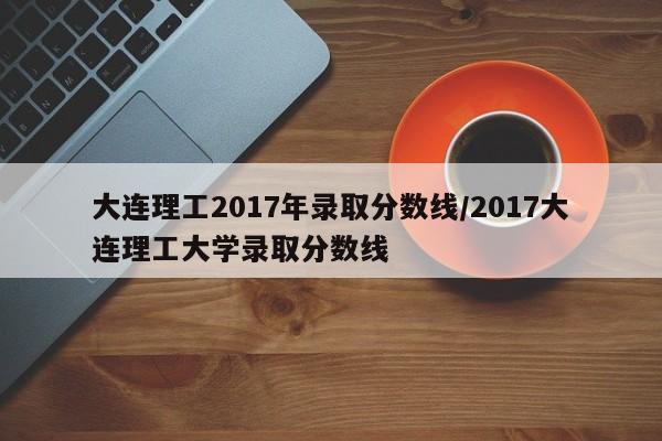 大连理工2017年录取分数线/2017大连理工大学录取分数线