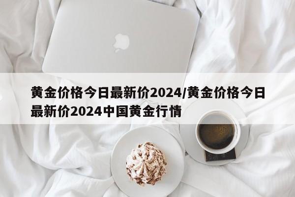 黄金价格今日最新价2024/黄金价格今日最新价2024中国黄金行情