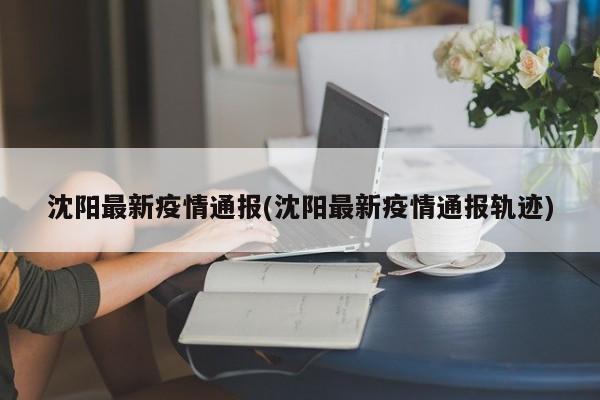 沈阳最新疫情通报(沈阳最新疫情通报轨迹)