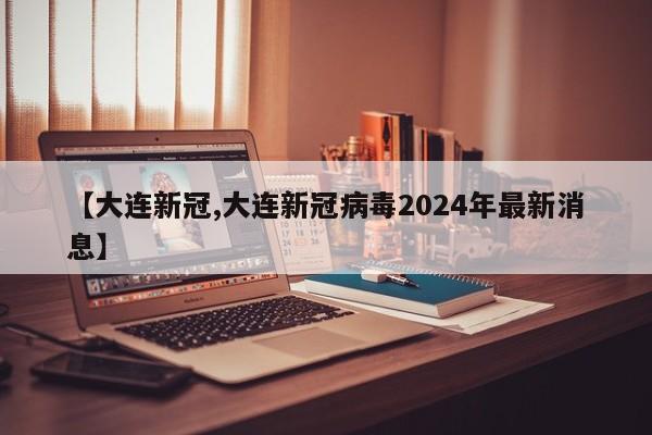 【大连新冠,大连新冠病毒2024年最新消息】