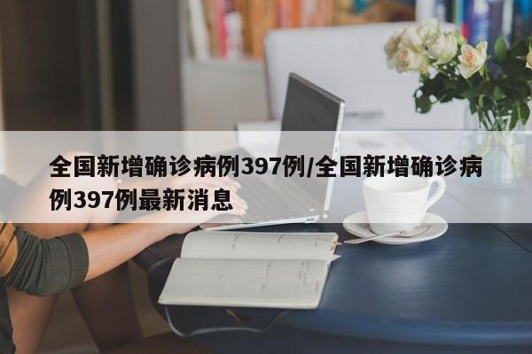 全国新增确诊病例397例/全国新增确诊病例397例最新消息