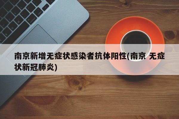 南京新增无症状感染者抗体阳性(南京 无症状新冠肺炎)