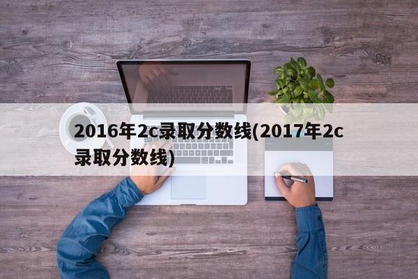 2016年2c录取分数线(2017年2c录取分数线)