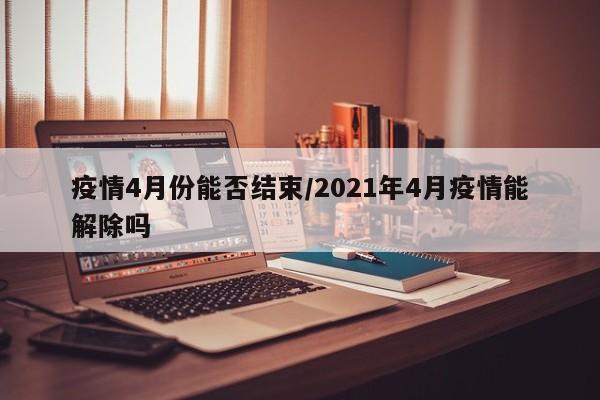 疫情4月份能否结束/2021年4月疫情能解除吗