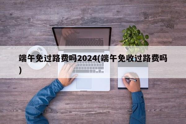 端午免过路费吗2024(端午免收过路费吗)