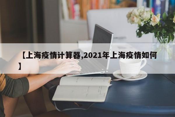 【上海疫情计算器,2021年上海疫情如何】