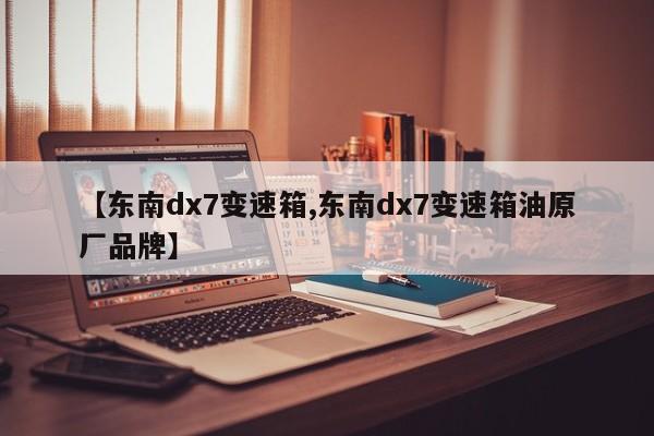【东南dx7变速箱,东南dx7变速箱油原厂品牌】