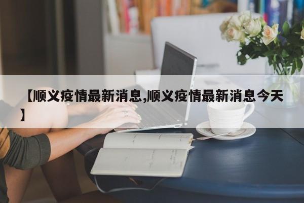 【顺义疫情最新消息,顺义疫情最新消息今天】