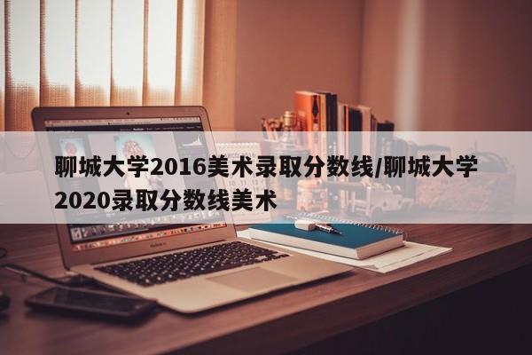 聊城大学2016美术录取分数线/聊城大学2020录取分数线美术