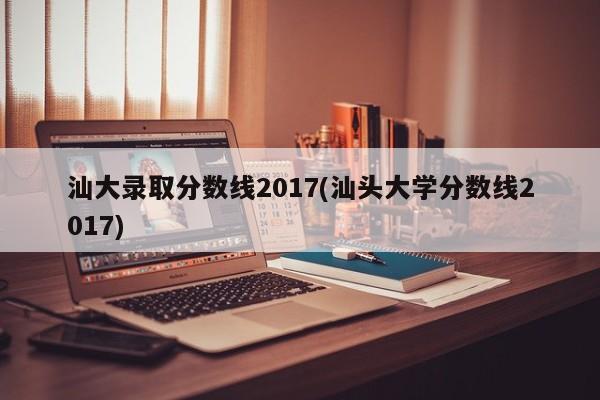 汕大录取分数线2017(汕头大学分数线2017)