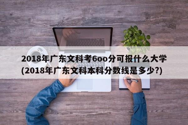 2018年广东文科考6oo分可报什么大学(2018年广东文科本科分数线是多少?)