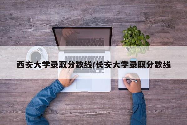 西安大学录取分数线/长安大学录取分数线