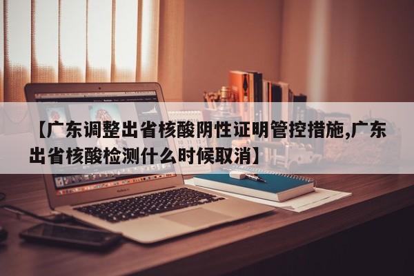 【广东调整出省核酸阴性证明管控措施,广东出省核酸检测什么时候取消】