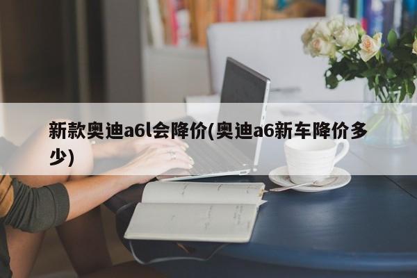 新款奥迪a6l会降价(奥迪a6新车降价多少)