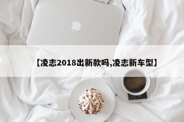【凌志2018出新款吗,凌志新车型】