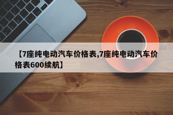 【7座纯电动汽车价格表,7座纯电动汽车价格表600续航】