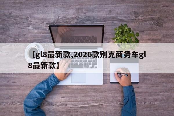 【gl8最新款,2026款别克商务车gl8最新款】