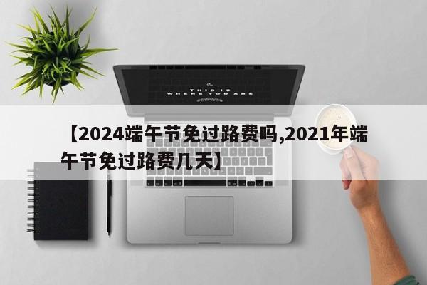 【2024端午节免过路费吗,2021年端午节免过路费几天】