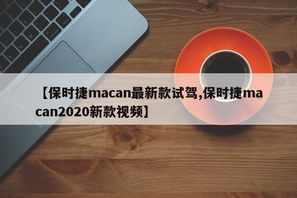 【保时捷macan最新款试驾,保时捷macan2020新款视频】