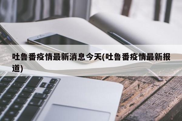 吐鲁番疫情最新消息今天(吐鲁番疫情最新报道)