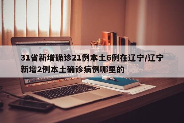31省新增确诊21例本土6例在辽宁/辽宁新增2例本土确诊病例哪里的