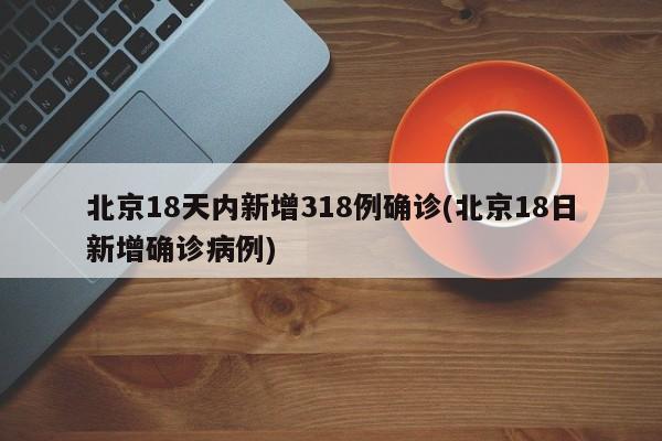 北京18天内新增318例确诊(北京18日新增确诊病例)