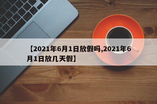 【2021年6月1日放假吗,2021年6月1日放几天假】