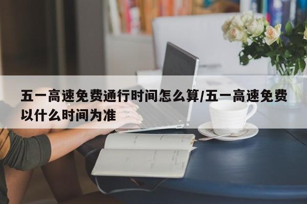 五一高速免费通行时间怎么算/五一高速免费以什么时间为准