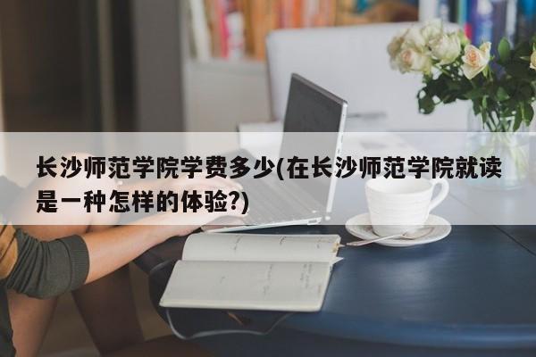 长沙师范学院学费多少(在长沙师范学院就读是一种怎样的体验?)